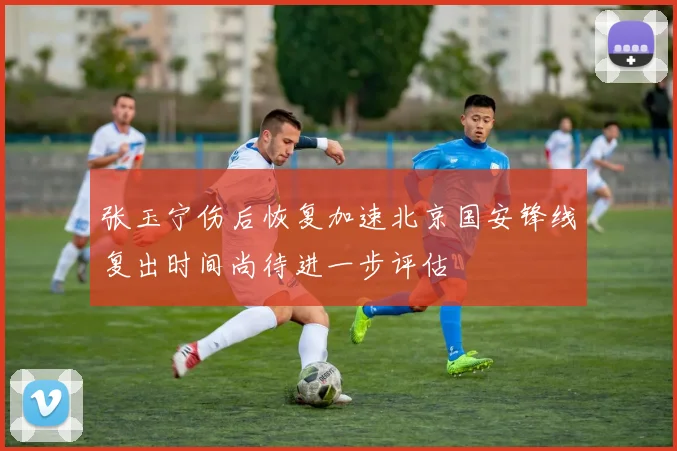 张玉宁伤后恢复加速北京国安锋线复出时间尚待进一步评估