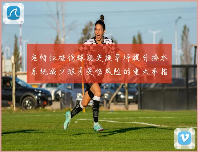 老特拉福德球场更换草坪提升排水系统减少球员受伤风险的重大举措