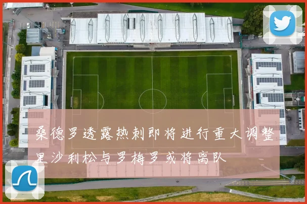 桑德罗透露热刺即将进行重大调整里沙利松与罗梅罗或将离队