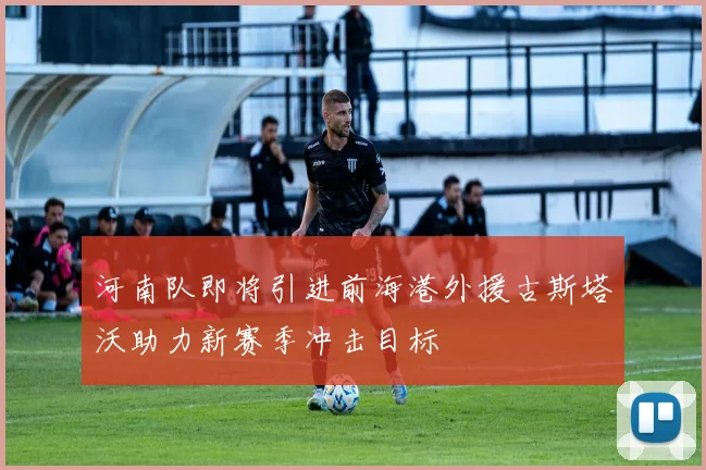 河南队即将引进前海港外援古斯塔沃助力新赛季冲击目标