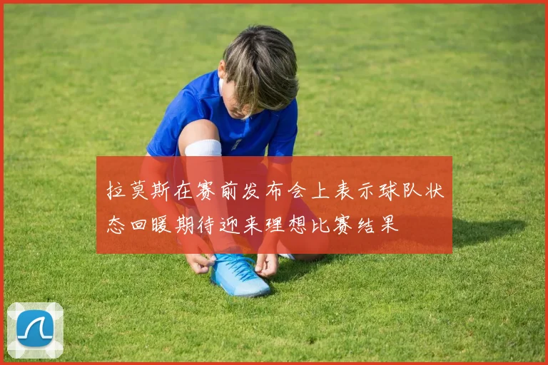 拉莫斯在赛前发布会上表示球队状态回暖期待迎来理想比赛结果
