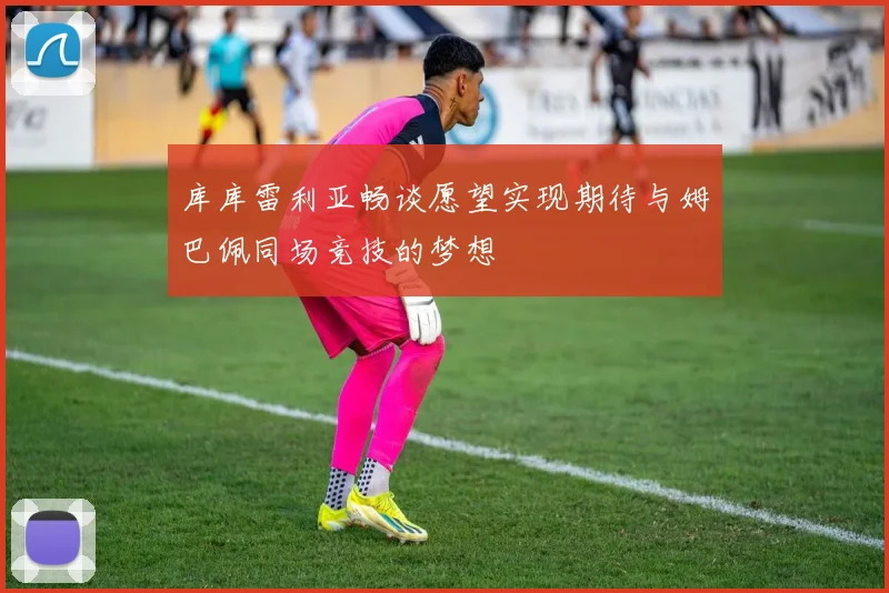 库库雷利亚畅谈愿望实现期待与姆巴佩同场竞技的梦想