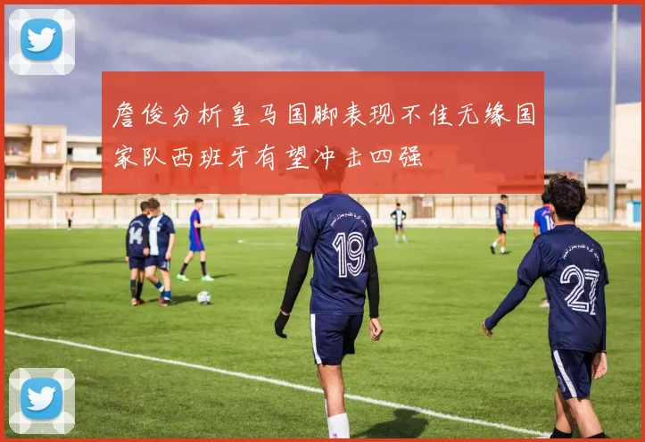 詹俊分析皇马国脚表现不佳无缘国家队西班牙有望冲击四强