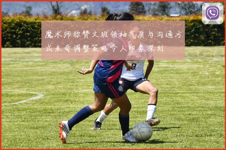 魔术师称赞文班领袖气质与沟通方式米奇调整策略令人印象深刻