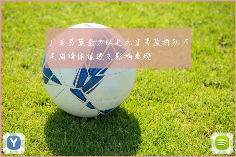 广东男篮全力以赴北京男篮拼劲不足周琦体能透支影响表现