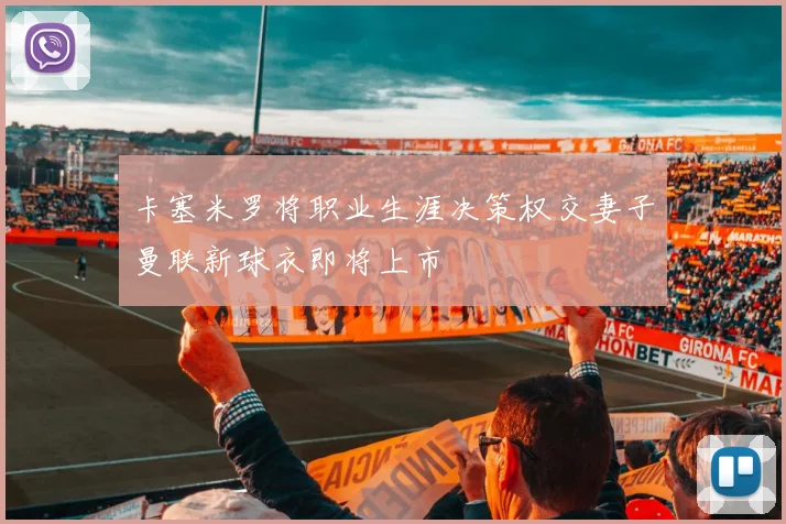 卡塞米罗将职业生涯决策权交妻子曼联新球衣即将上市