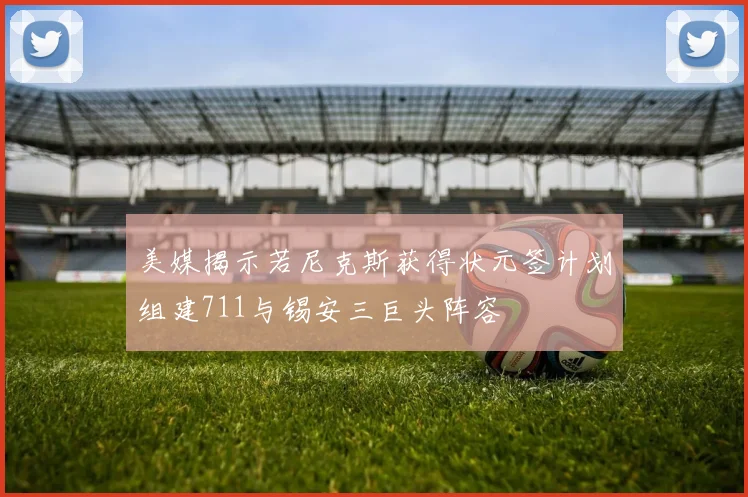 美媒揭示若尼克斯获得状元签计划组建711与锡安三巨头阵容