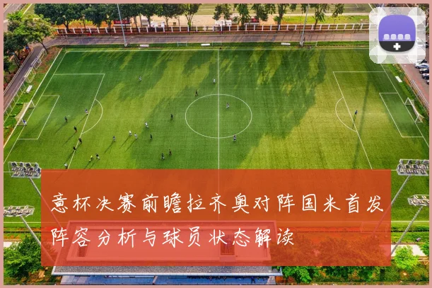意杯决赛前瞻拉齐奥对阵国米首发阵容分析与球员状态解读