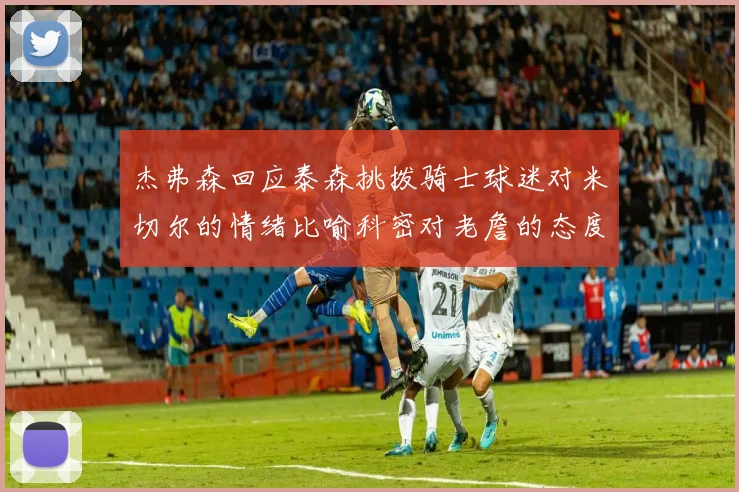 杰弗森回应泰森挑拨骑士球迷对米切尔的情绪比喻科密对老詹的态度