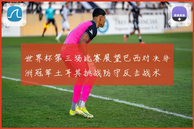世界杯第三场比赛展望巴西对决非洲冠军土耳其挑战防守反击战术