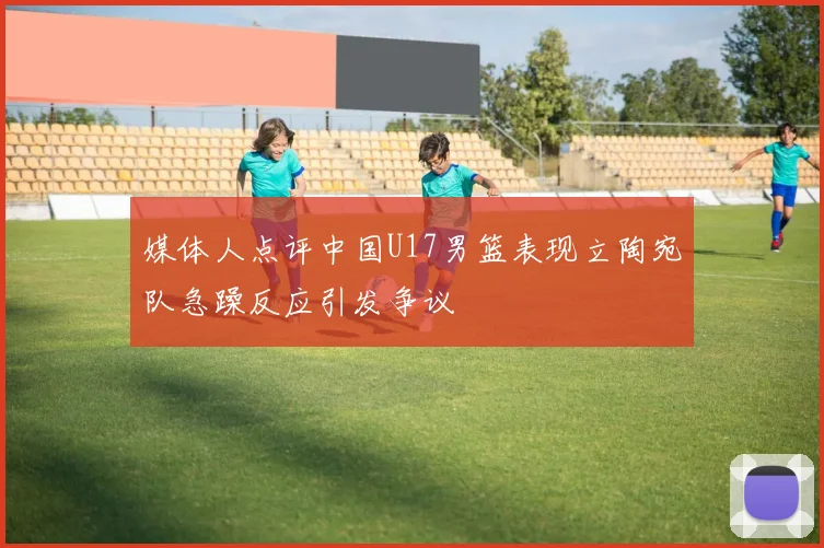 媒体人点评中国U17男篮表现立陶宛队急躁反应引发争议