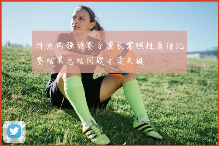 许利民强调赛季漫长需理性看待比赛结果总结问题才是关键