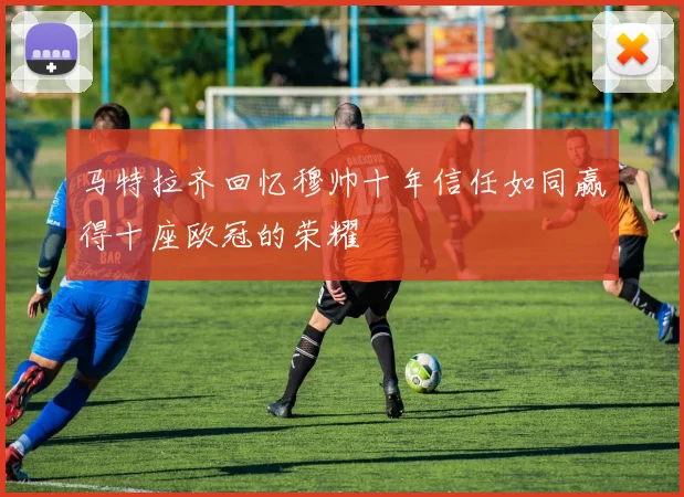 马特拉齐回忆穆帅十年信任如同赢得十座欧冠的荣耀