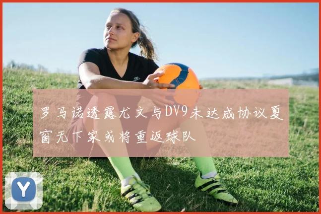 罗马诺透露尤文与DV9未达成协议夏窗无下家或将重返球队