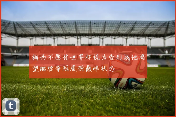 梅西不愿将世界杯视为告别战他渴望继续争冠展现巅峰状态