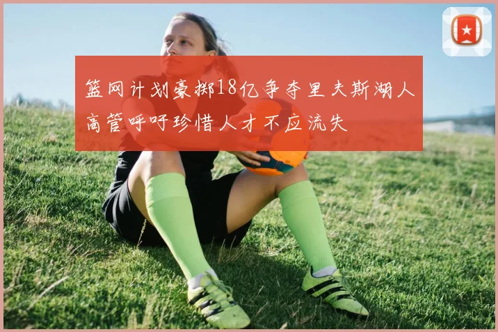 篮网计划豪掷18亿争夺里夫斯湖人高管呼吁珍惜人才不应流失