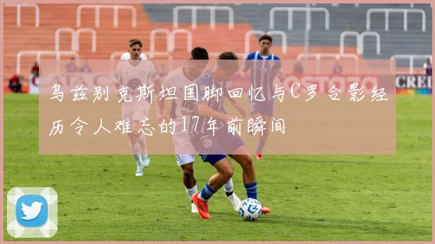 乌兹别克斯坦国脚回忆与C罗合影经历令人难忘的17年前瞬间