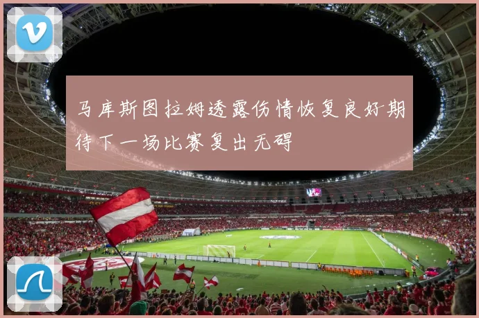 马库斯图拉姆透露伤情恢复良好期待下一场比赛复出无碍