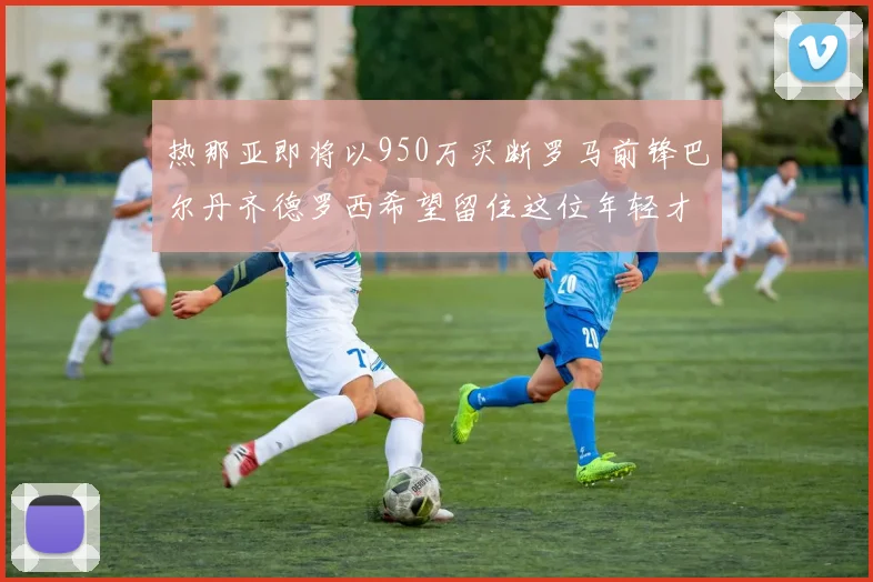 热那亚即将以950万买断罗马前锋巴尔丹齐德罗西希望留住这位年轻才俊