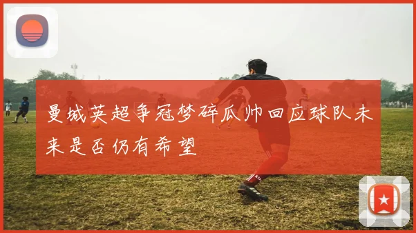 曼城英超争冠梦碎瓜帅回应球队未来是否仍有希望