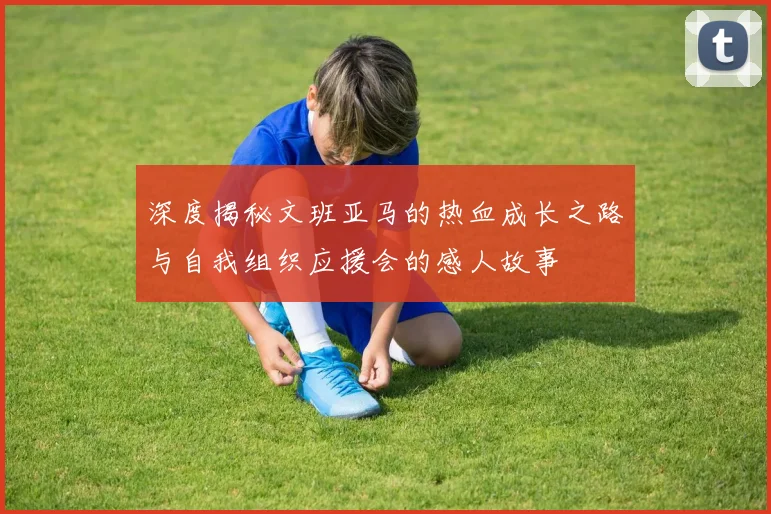 深度揭秘文班亚马的热血成长之路与自我组织应援会的感人故事
