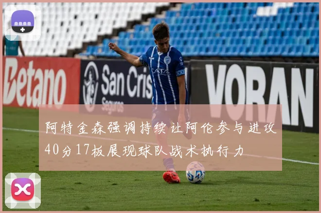阿特金森强调持续让阿伦参与进攻40分17板展现球队战术执行力